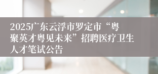 2025广东云浮市罗定市“粤聚英才粤见未来”招聘医疗卫生人才笔试公告