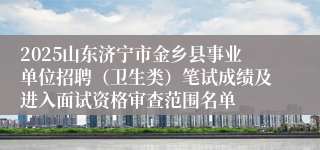 2025山东济宁市金乡县事业单位招聘（卫生类）笔试成绩及进入面试资格审查范围名单