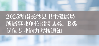 2025湖南长沙县卫生健康局所属事业单位招聘 A类、B类岗位专业能力考核通知