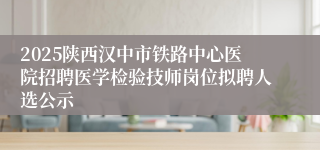 2025陕西汉中市铁路中心医院招聘医学检验技师岗位拟聘人选公示