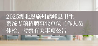 2025湖北恩施州鹤峰县卫生系统专项招聘事业单位工作人员体检、考察有关事项公告