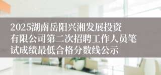 2025湖南岳阳兴湘发展投资有限公司第二次招聘工作人员笔试成绩最低合格分数线公示