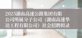2025湖南高速公路集团有限公司所属分子公司（湖南高速华达工程有限公司）社会招聘拟录用人员公示