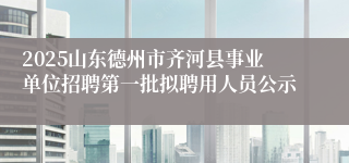 2025山东德州市齐河县事业单位招聘第一批拟聘用人员公示