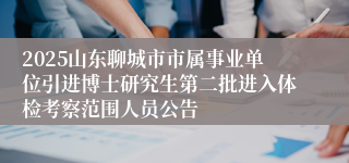 2025山东聊城市市属事业单位引进博士研究生第二批进入体检考察范围人员公告