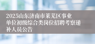 2025山东济南市莱芜区事业单位初级综合类岗位招聘考察递补人员公告