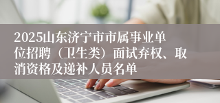 2025山东济宁市市属事业单位招聘（卫生类）面试弃权、取消资格及递补人员名单