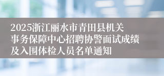 2025浙江丽水市青田县机关事务保障中心招聘协警面试成绩及入围体检人员名单通知