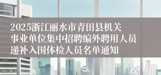 2025浙江丽水市青田县机关事业单位集中招聘编外聘用人员递补入围体检人员名单通知