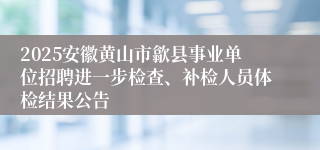2025安徽黄山市歙县事业单位招聘进一步检查、补检人员体检结果公告