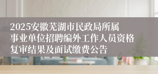 2025安徽芜湖市民政局所属事业单位招聘编外工作人员资格复审结果及面试缴费公告