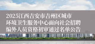 2025江西吉安市吉州区城市环境卫生服务中心面向社会招聘编外人员资格初审通过名单公告