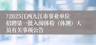 ?2025江西九江市事业单位招聘第一批入闱体检（体测）人员有关事项公告