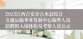 2025江西吉安市吉水县综合交通运输事业发展中心编外人员招聘拟入闱体检及考察人员公示