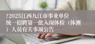 ?2025江西九江市事业单位统一招聘第一批入闱体检（体测）人员有关事项公告