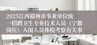 2025江西赣州市事业单位统一招聘卫生专业技术人员（宁都岗位）入闱人员体检考察有关事项通知