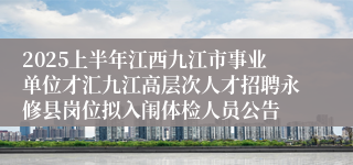 2025上半年江西九江市事业单位才汇九江高层次人才招聘永修县岗位拟入闱体检人员公告