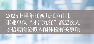 2025上半年江西九江庐山市事业单位“才汇九江”高层次人才招聘岗位拟入闱体检有关事项公告