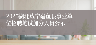 2025湖北咸宁嘉鱼县事业单位招聘笔试加分人员公示