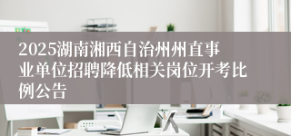 2025湖南湘西自治州州直事业单位招聘降低相关岗位开考比例公告