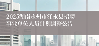 2025湖南永州市江永县招聘事业单位人员计划调整公告