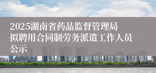 2025湖南省药品监督管理局拟聘用合同制劳务派遣工作人员公示