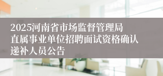 2025河南省市场监督管理局直属事业单位招聘面试资格确认递补人员公告