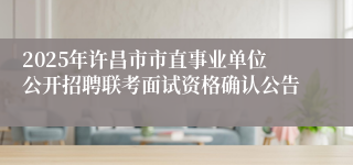 2025年许昌市市直事业单位公开招聘联考面试资格确认公告