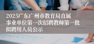 2025广东广州市教育局直属事业单位第一次招聘教师第一批拟聘用人员公示