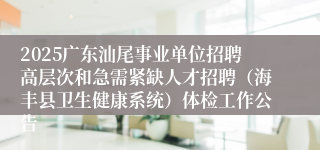 2025广东汕尾事业单位招聘高层次和急需紧缺人才招聘（海丰县卫生健康系统）体检工作公告