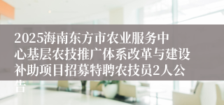 2025海南东方市农业服务中心基层农技推广体系改革与建设补助项目招募特聘农技员2人公告