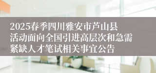 2025春季四川雅安市芦山县活动面向全国引进高层次和急需紧缺人才笔试相关事宜公告