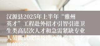 汉源县2025年上半年“雅州英才”工程赴外招才引智引进卫生类高层次人才和急需紧缺专业人员面试成绩及进入体检人员名单的公告