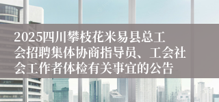 2025四川攀枝花米易县总工会招聘集体协商指导员、工会社会工作者体检有关事宜的公告
