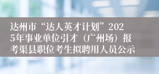 达州市“达人英才计划”2025年事业单位引才（广州场）报考渠县职位考生拟聘用人员公示