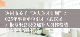 达州市关于“达人英才计划”2025年事业单位引才（武汉场）报考渠县职位递补人员体检结论有关事宜的公告