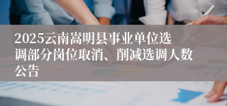 2025云南嵩明县事业单位选调部分岗位取消、削减选调人数公告