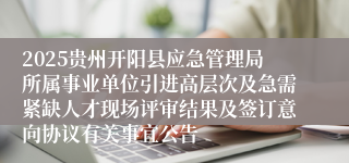2025贵州开阳县应急管理局所属事业单位引进高层次及急需紧缺人才现场评审结果及签订意向协议有关事宜公告