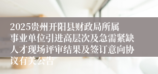 2025贵州开阳县财政局所属事业单位引进高层次及急需紧缺人才现场评审结果及签订意向协议有关公告