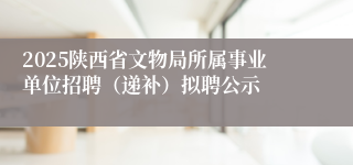 2025陕西省文物局所属事业单位招聘（递补）拟聘公示
