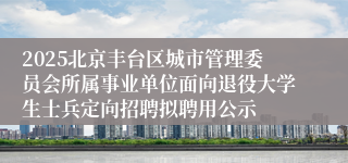 2025北京丰台区城市管理委员会所属事业单位面向退役大学生士兵定向招聘拟聘用公示