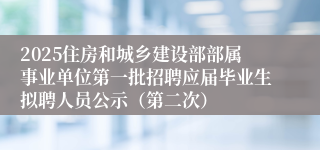 2025住房和城乡建设部部属事业单位第一批招聘应届毕业生拟聘人员公示（第二次）