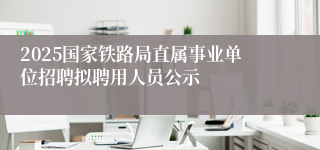 2025国家铁路局直属事业单位招聘拟聘用人员公示