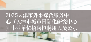 2025天津市外事综合服务中心（天津市城市国际化研究中心）事业单位招聘拟聘用人员公示