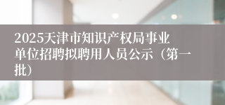 2025天津市知识产权局事业单位招聘拟聘用人员公示（第一批）
