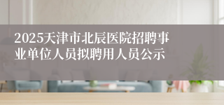 2025天津市北辰医院招聘事业单位人员拟聘用人员公示