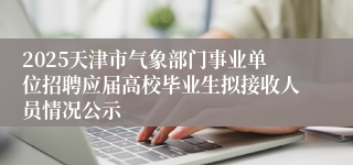 2025天津市气象部门事业单位招聘应届高校毕业生拟接收人员情况公示