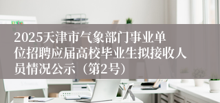 2025天津市气象部门事业单位招聘应届高校毕业生拟接收人员情况公示（第2号）