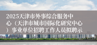 2025天津市外事综合服务中心（天津市城市国际化研究中心）事业单位招聘工作人员拟聘示