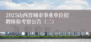 2025山西晋城市事业单位招聘体检考察公告（二）